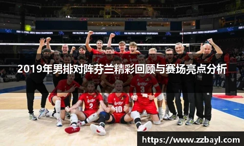 2019年男排对阵芬兰精彩回顾与赛场亮点分析