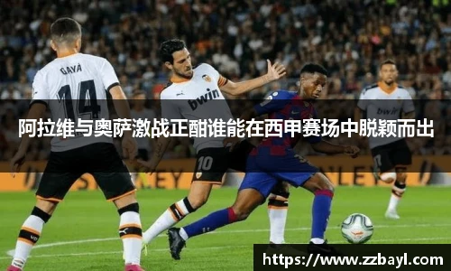 阿拉维与奥萨激战正酣谁能在西甲赛场中脱颖而出