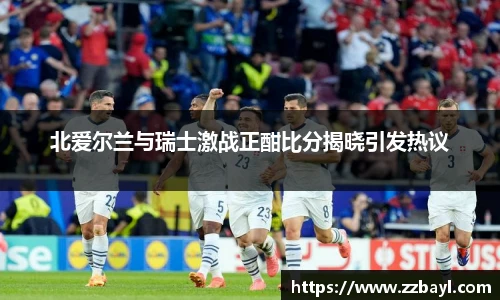 北爱尔兰与瑞士激战正酣比分揭晓引发热议